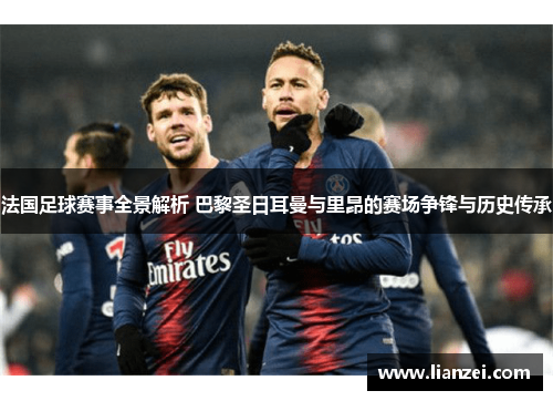 法国足球赛事全景解析 巴黎圣日耳曼与里昂的赛场争锋与历史传承