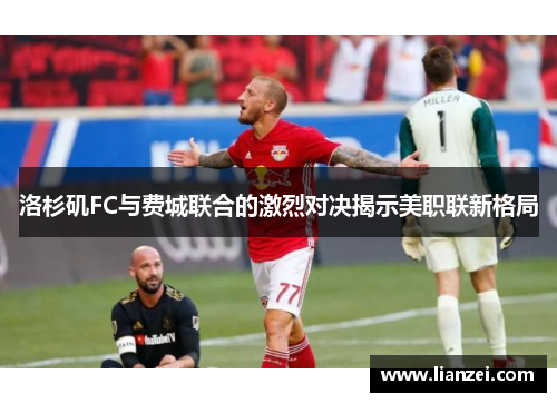 洛杉矶FC与费城联合的激烈对决揭示美职联新格局