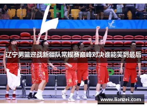 辽宁男篮迎战新疆队常规赛巅峰对决谁能笑到最后